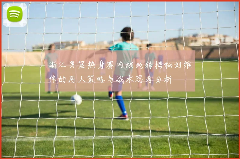 浙江男篮热身赛内线轮转揭秘刘维伟的用人策略与战术思考分析
