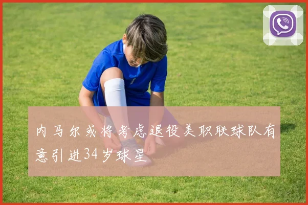 内马尔或将考虑退役美职联球队有意引进34岁球星