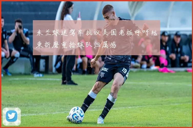 米兰球迷驾车抗议美国老板呼吁结束折磨重拾球队归属感
