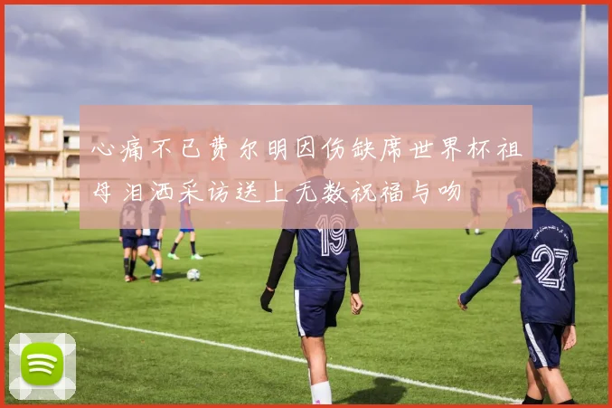 心痛不已费尔明因伤缺席世界杯祖母泪洒采访送上无数祝福与吻