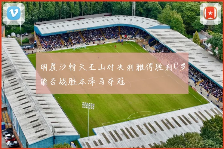明晨沙特天王山对决利雅得胜利C罗能否战胜本泽马夺冠
