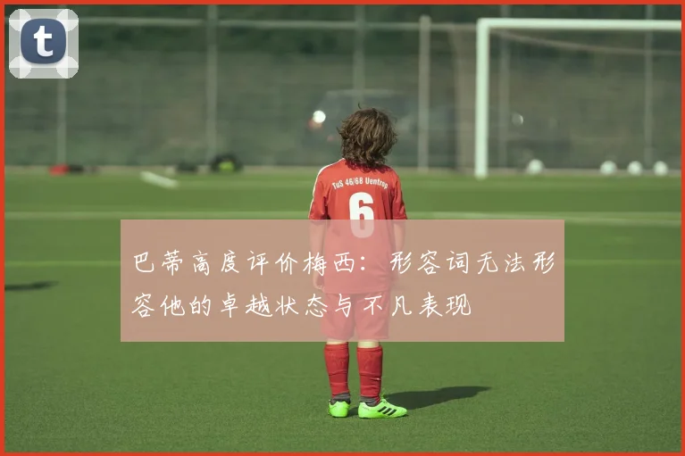 巴蒂高度评价梅西：形容词无法形容他的卓越状态与不凡表现