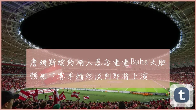 詹姆斯续约湖人悬念重重Buha大胆预测下赛季精彩谈判即将上演