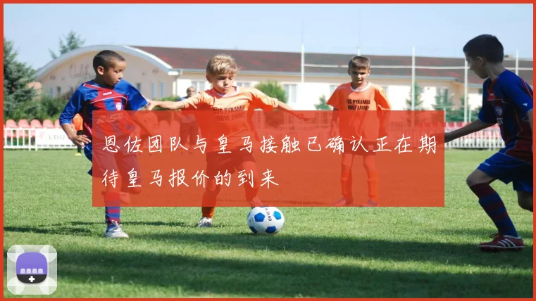恩佐团队与皇马接触已确认正在期待皇马报价的到来