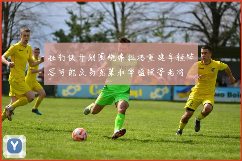 独行侠计划围绕弗拉格重建年轻阵容可能交易克莱和华盛顿等老将