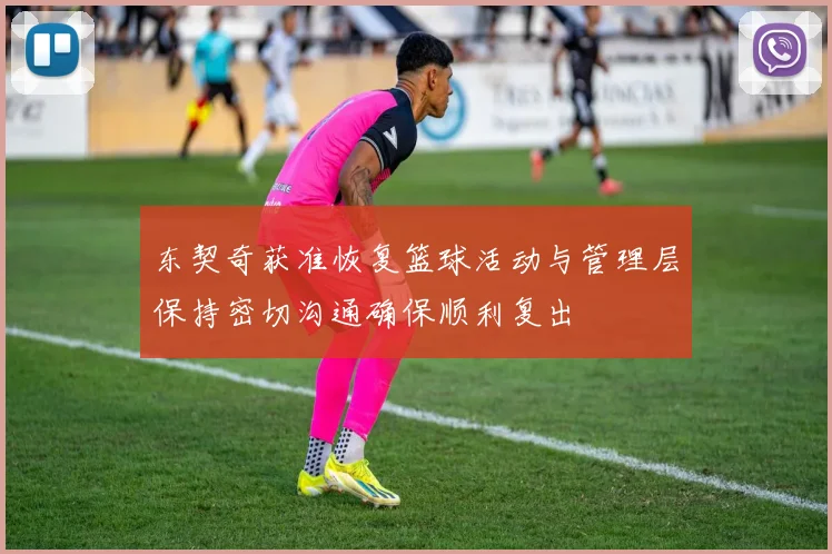 东契奇获准恢复篮球活动与管理层保持密切沟通确保顺利复出