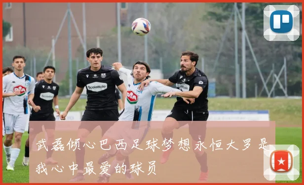 武磊倾心巴西足球梦想永恒大罗是我心中最爱的球员