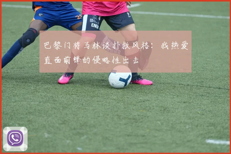 巴黎门将马林谈扑救风格：我热爱直面前锋的侵略性出击