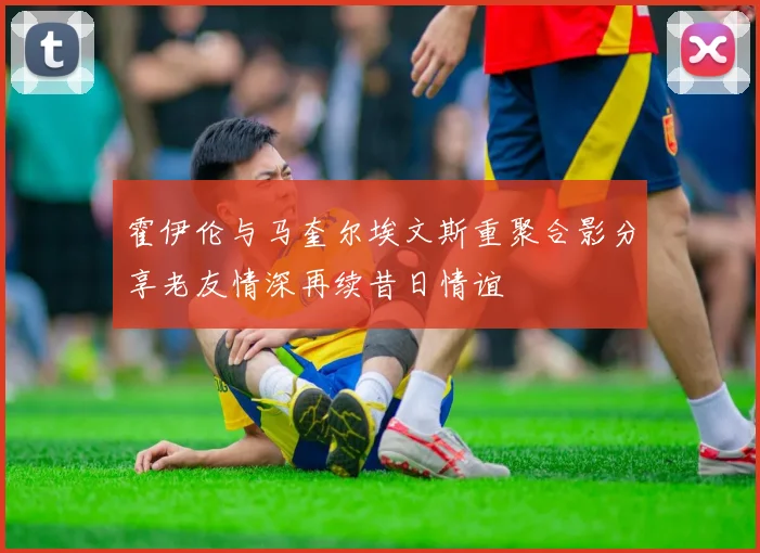 霍伊伦与马奎尔埃文斯重聚合影分享老友情深再续昔日情谊
