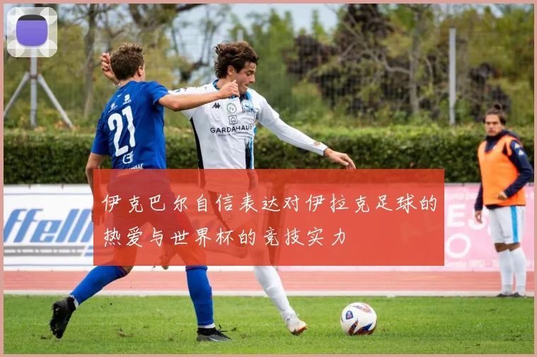 伊克巴尔自信表达对伊拉克足球的热爱与世界杯的竞技实力