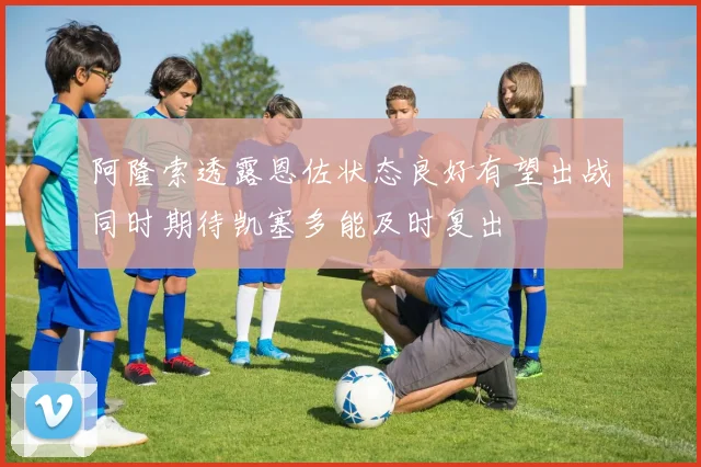 阿隆索透露恩佐状态良好有望出战同时期待凯塞多能及时复出