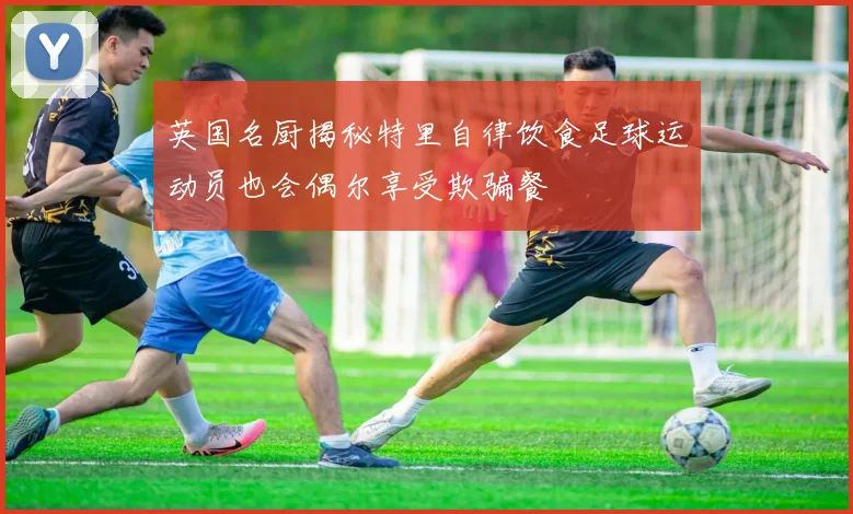 英国名厨揭秘特里自律饮食足球运动员也会偶尔享受欺骗餐