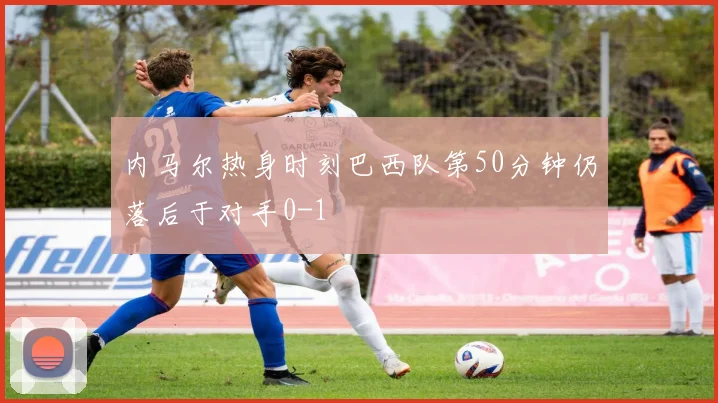 内马尔热身时刻巴西队第50分钟仍落后于对手0-1