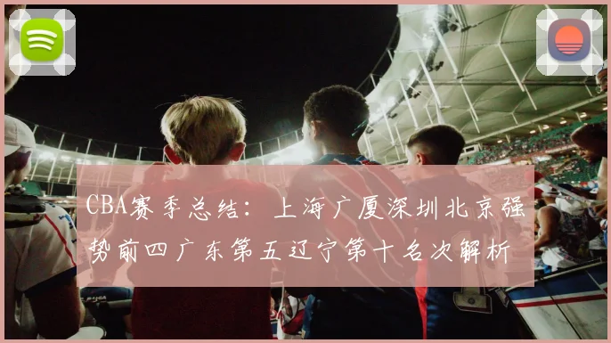 CBA赛季总结：上海广厦深圳北京强势前四广东第五辽宁第十名次解析