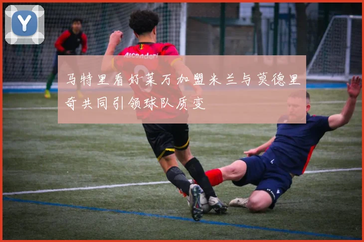 马特里看好莱万加盟米兰与莫德里奇共同引领球队质变