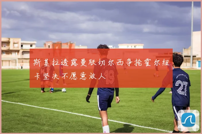 斯基拉透露曼联切尔西争抢霍尔纽卡坚决不愿意放人