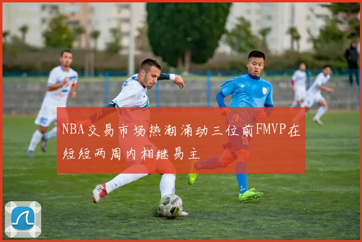 NBA交易市场热潮涌动三位前FMVP在短短两周内相继易主