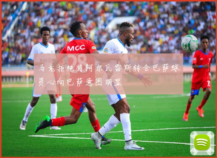 马竞拒绝将阿尔瓦雷斯转会巴萨球员心向巴萨意图明显