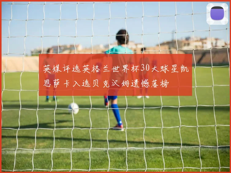 英媒评选英格兰世界杯30大球星凯恩萨卡入选贝克汉姆遗憾落榜