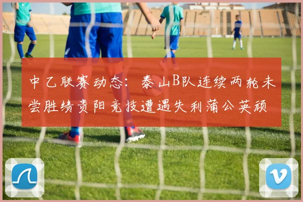 中乙联赛动态：泰山B队连续两轮未尝胜绩贵阳竞技遭遇失利蒲公英顽强战平