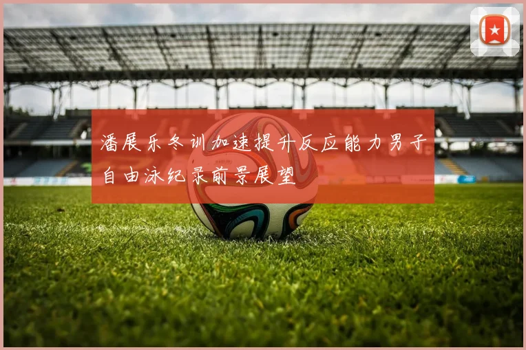潘展乐冬训加速提升反应能力男子自由泳纪录前景展望