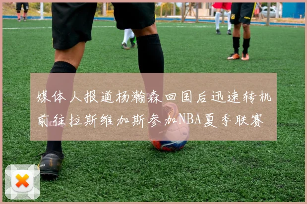 媒体人报道杨瀚森回国后迅速转机前往拉斯维加斯参加NBA夏季联赛