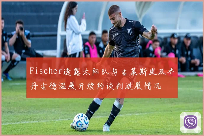 Fischer透露太阳队与吉莱斯皮及乔丹古德温展开续约谈判进展情况