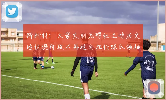 斯科特：火箭失利无碍杜兰特历史地位现阶段不再适合担任球队领袖
