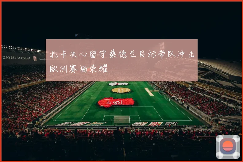 扎卡决心留守桑德兰目标带队冲击欧洲赛场荣耀