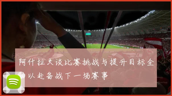 阿什拉夫谈比赛挑战与提升目标全力以赴备战下一场赛事