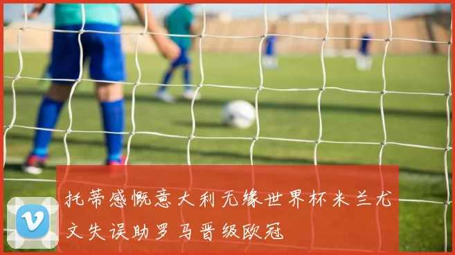 托蒂感慨意大利无缘世界杯米兰尤文失误助罗马晋级欧冠