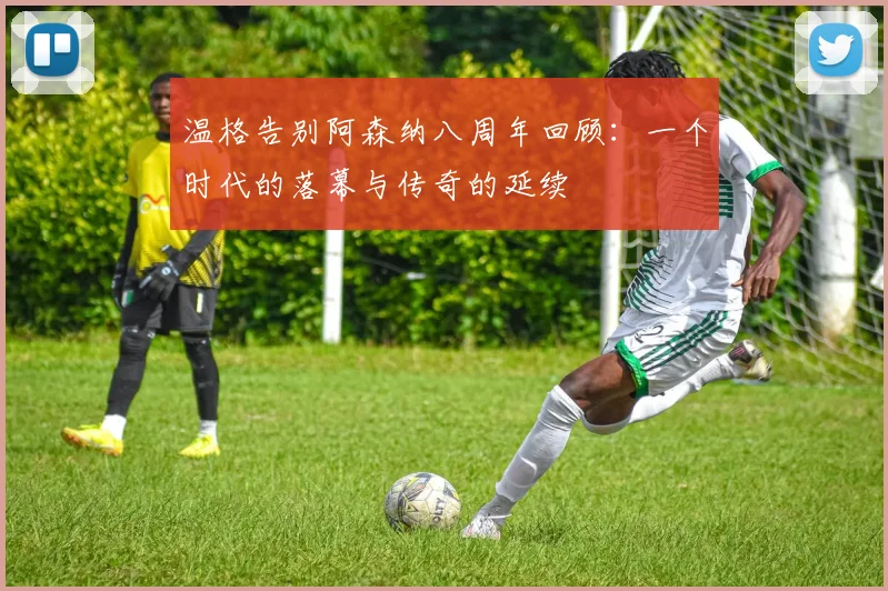 温格告别阿森纳八周年回顾：一个时代的落幕与传奇的延续