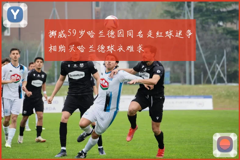 挪威59岁哈兰德因同名走红球迷争相购买哈兰德球衣难求