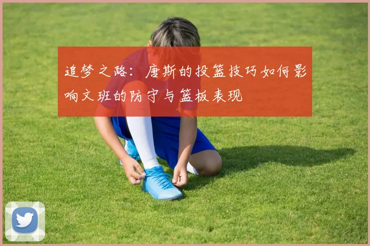 追梦之路：唐斯的投篮技巧如何影响文班的防守与篮板表现