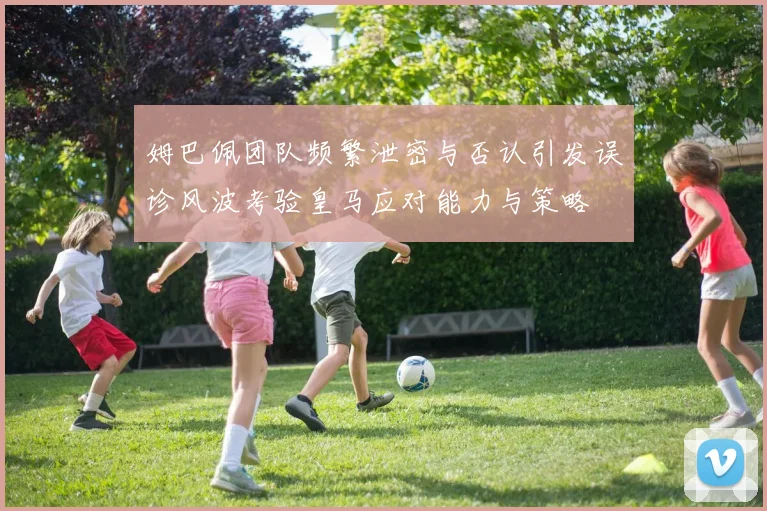 姆巴佩团队频繁泄密与否认引发误诊风波考验皇马应对能力与策略