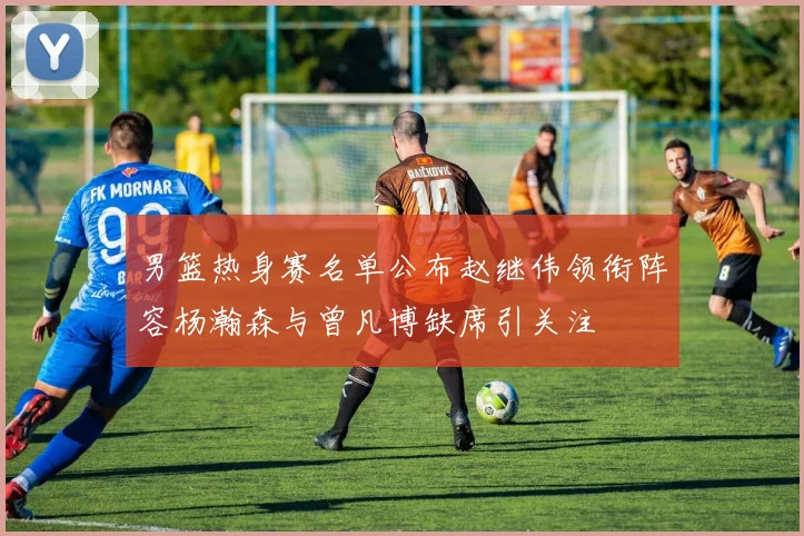 男篮热身赛名单公布赵继伟领衔阵容杨瀚森与曾凡博缺席引关注