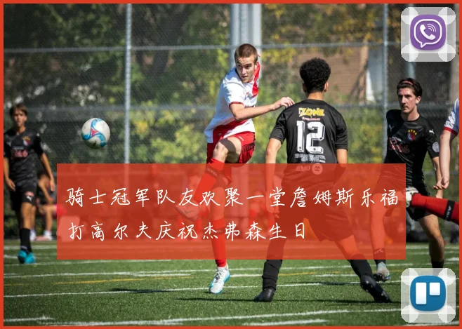 骑士冠军队友欢聚一堂詹姆斯乐福打高尔夫庆祝杰弗森生日