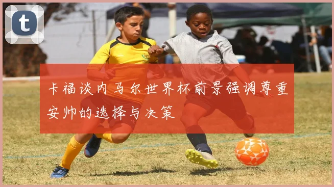 卡福谈内马尔世界杯前景强调尊重安帅的选择与决策