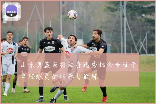 山东男篮或将放弃选秀机会专注于年轻球员的培养与锻炼