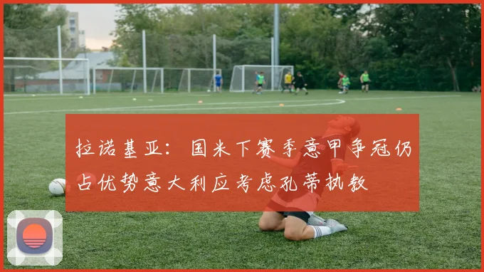 拉诺基亚：国米下赛季意甲争冠仍占优势意大利应考虑孔蒂执教